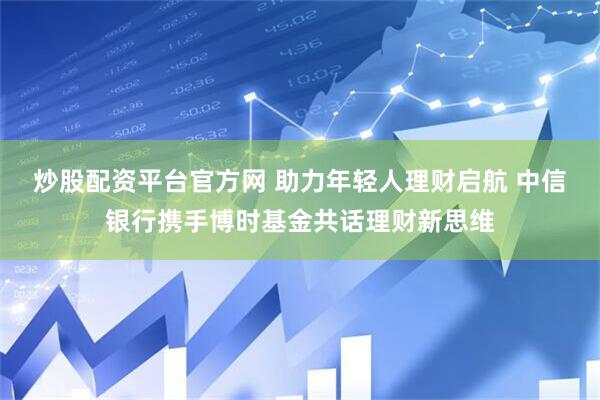 炒股配资平台官方网 助力年轻人理财启航 中信银行携手博时基金共话理财新思维