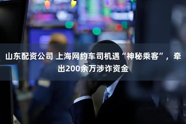 山东配资公司 上海网约车司机遇“神秘乘客”，牵出200余万涉诈资金