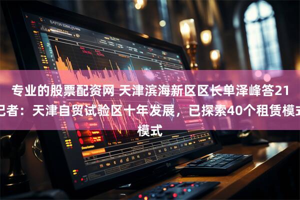 专业的股票配资网 天津滨海新区区长单泽峰答21记者：天津自贸试验区十年发展，已探索40个租赁模式
