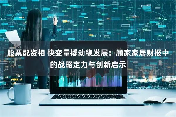 股票配资相 快变量撬动稳发展：顾家家居财报中的战略定力与创新启示