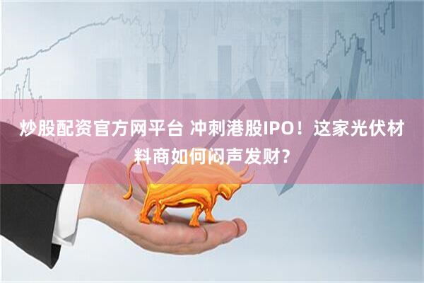 炒股配资官方网平台 冲刺港股IPO！这家光伏材料商如何闷声发财？