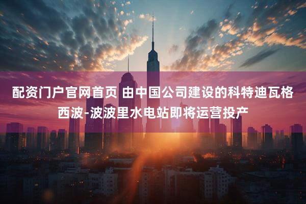 配资门户官网首页 由中国公司建设的科特迪瓦格西波-波波里水电站即将运营投产