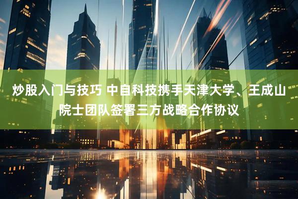 炒股入门与技巧 中自科技携手天津大学、王成山院士团队签署三方战略合作协议