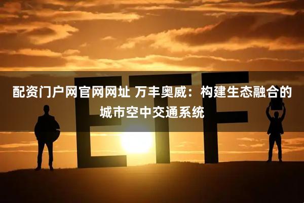 配资门户网官网网址 万丰奥威：构建生态融合的城市空中交通系统