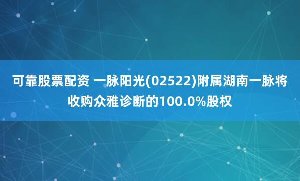 可靠股票配资 一脉阳光(02522)附属湖南一脉将收购众雅诊断的100.0%股权