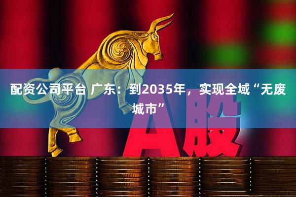 配资公司平台 广东：到2035年，实现全域“无废城市”