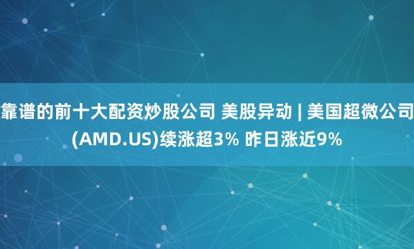 靠谱的前十大配资炒股公司 美股异动 | 美国超微公司(AMD.US)续涨超3% 昨日涨近9%