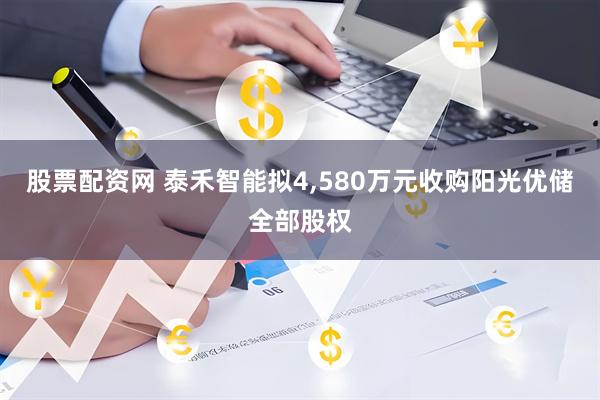 股票配资网 泰禾智能拟4,580万元收购阳光优储全部股权