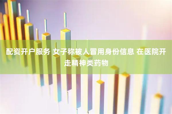 配资开户服务 女子称被人冒用身份信息 在医院开走精神类药物