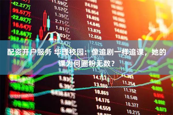 配资开户服务 华理校园：像追剧一样追课，她的课为何圈粉无数？