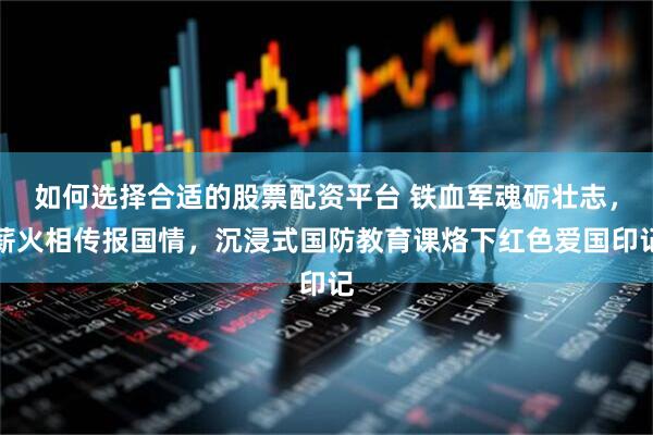 如何选择合适的股票配资平台 铁血军魂砺壮志，薪火相传报国情，沉浸式国防教育课烙下红色爱国印记