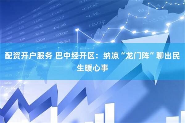 配资开户服务 巴中经开区：纳凉“龙门阵”聊出民生暖心事