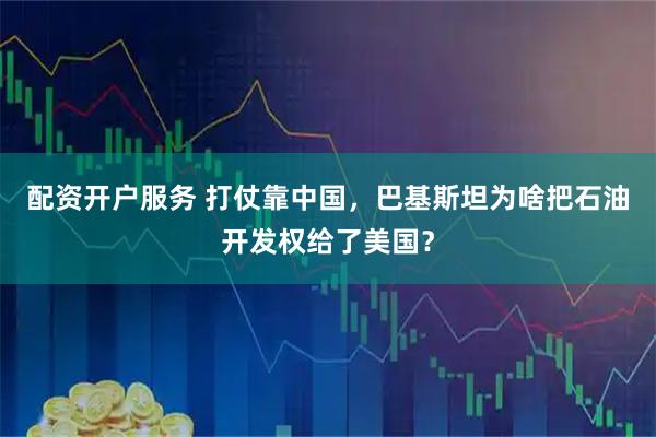 配资开户服务 打仗靠中国，巴基斯坦为啥把石油开发权给了美国？
