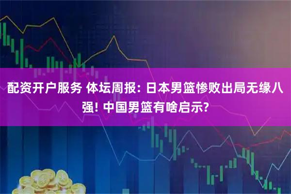 配资开户服务 体坛周报: 日本男篮惨败出局无缘八强! 中国男篮有啥启示?