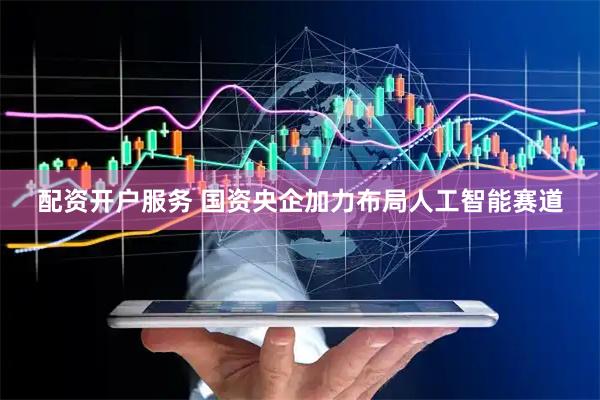 配资开户服务 国资央企加力布局人工智能赛道