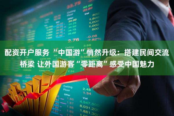 配资开户服务 “中国游”悄然升级：搭建民间交流桥梁 让外国游客“零距离”感受中国魅力