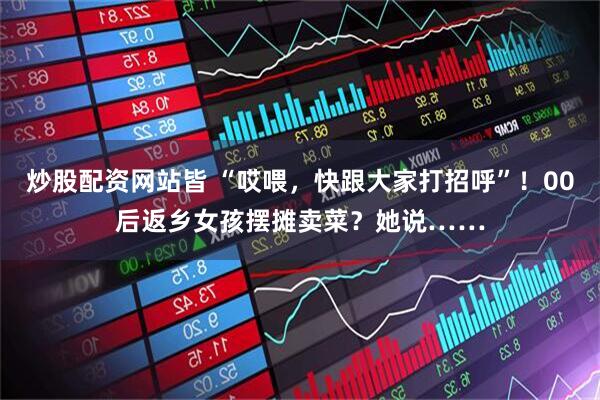炒股配资网站皆 “哎喂，快跟大家打招呼”！00后返乡女孩摆摊卖菜？她说……