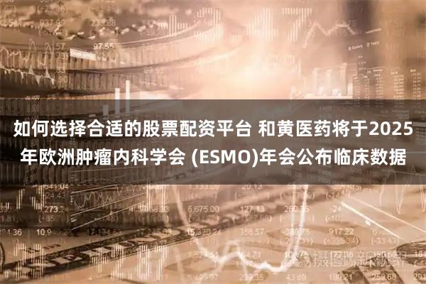 如何选择合适的股票配资平台 和黄医药将于2025年欧洲肿瘤内科学会 (ESMO)年会公布临床数据