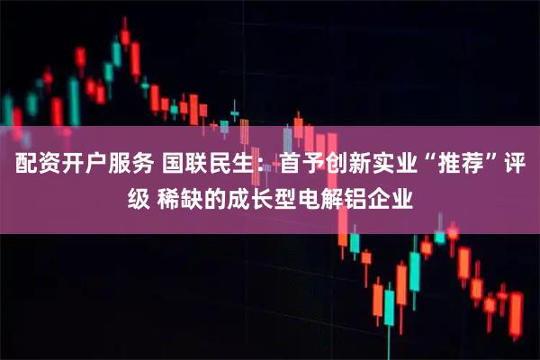 配资开户服务 国联民生：首予创新实业“推荐”评级 稀缺的成长型电解铝企业