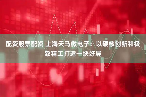 配资股票配资 上海天马微电子：以硬核创新和极致精工打造一块好屏