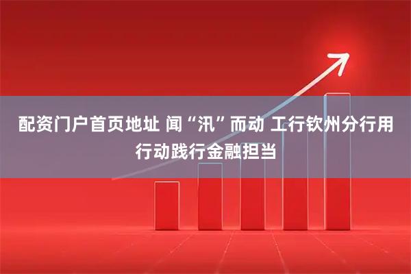 配资门户首页地址 闻“汛”而动 工行钦州分行用行动践行金融担当