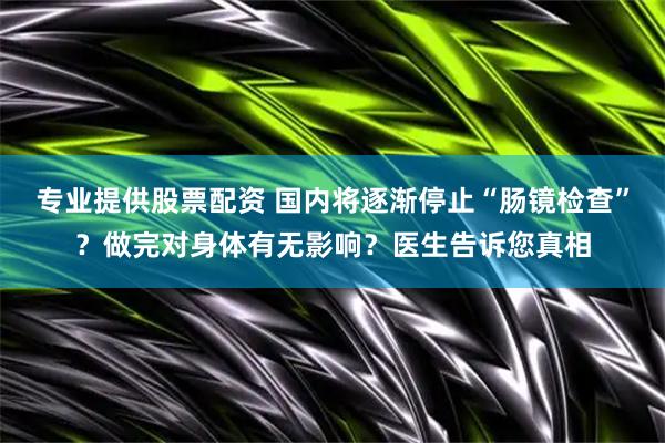 专业提供股票配资 国内将逐渐停止“肠镜检查”？做完对身体有无影响？医生告诉您真相