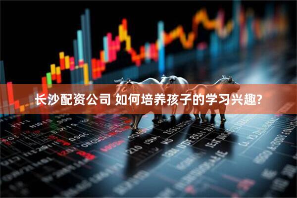 长沙配资公司 如何培养孩子的学习兴趣?