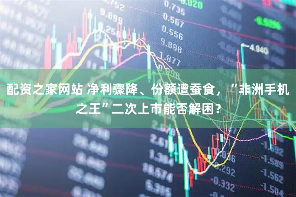 配资之家网站 净利骤降、份额遭蚕食，“非洲手机之王”二次上市能否解困？