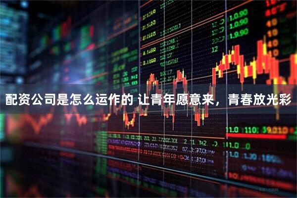 配资公司是怎么运作的 让青年愿意来,青春放光彩