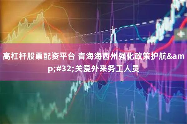 高杠杆股票配资平台 青海海西州强化政策护航 关爱外来务工人员